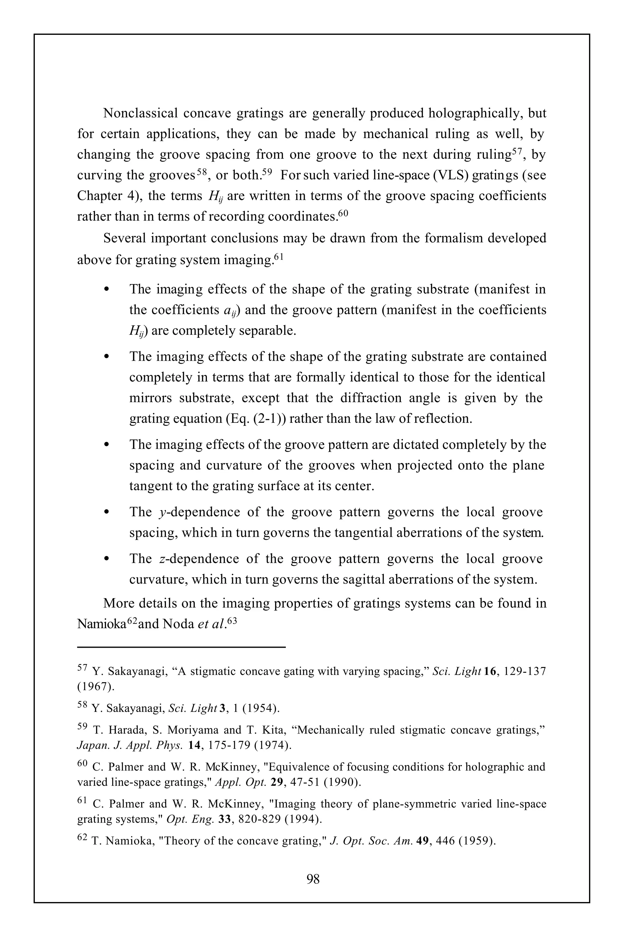 Nonclassical concave gratings are generally produced holographically, but
for certain applications, they can be made by mechanical ruling as well, by
changing the groove spacing from one groove to the next during ruling57 , by
curving the grooves 58 , or both.59 For such varied line-space (VLS) gratings (see
Chapter 4), the terms Hij are written in terms of the groove spacing coefficients
rather than in terms of recording coordinates.60
       Several important conclusions may be drawn from the formalism developed
above for grating system imaging.61

       •    The imaging effects of the shape of the grating substrate (manifest in
            the coefficients a ij) and the groove pattern (manifest in the coefficients
            Hij) are completely separable.
       •    The imaging effects of the shape of the grating substrate are contained
            completely in terms that are formally identical to those for the identical
            mirrors substrate, except that the diffraction angle is given by the
            grating equation (Eq. (2-1)) rather than the law of reflection.
       •    The imaging effects of the groove pattern are dictated completely by the
            spacing and curvature of the grooves when projected onto the plane
            tangent to the grating surface at its center.
       •    The y-dependence of the groove pattern governs the local groove
            spacing, which in turn governs the tangential aberrations of the system.
       •    The z-dependence of the groove pattern governs the local groove
            curvature, which in turn governs the sagittal aberrations of the system.
   More details on the imaging properties of gratings systems can be found in
Namioka 62 and Noda et al.63


57 Y. Sakayanagi, “A stigmatic concave gating with varying spacing,” Sci. Light 16, 129-137
(1967).
58   Y. Sakayanagi, Sci. Light 3, 1 (1954).
59 T. Harada, S. Moriyama and T. Kita, “Mechanically ruled stigmatic concave gratings,”
Japan. J. Appl. Phys. 14, 175-179 (1974).
60 C. Palmer and W. R. McKinney, "Equivalence of focusing conditions for holographic and
varied line-space gratings," Appl. Opt. 29, 47-51 (1990).
61 C. Palmer and W. R. McKinney, "Imaging theory of plane-symmetric varied line-space
grating systems," Opt. Eng. 33, 820-829 (1994).
62   T. Namioka, "Theory of the concave grating," J. Opt. Soc. Am. 49, 446 (1959).


                                              98
 