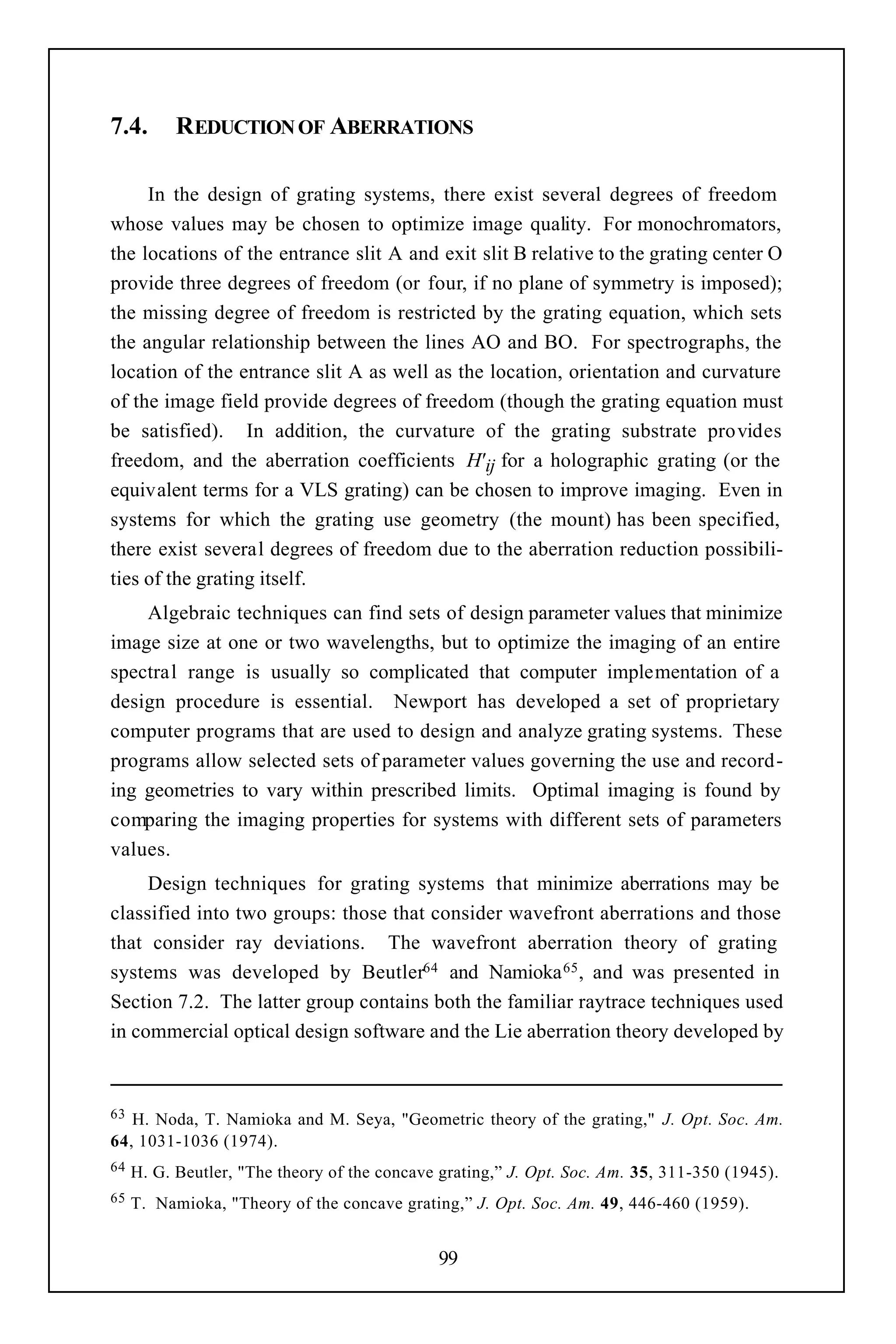 7.4.       REDUCTION OF ABERRATIONS

     In the design of grating systems, there exist several degrees of freedom
whose values may be chosen to optimize image quality. For monochromators,
the locations of the entrance slit A and exit slit B relative to the grating center O
provide three degrees of freedom (or four, if no plane of symmetry is imposed);
the missing degree of freedom is restricted by the grating equation, which sets
the angular relationship between the lines AO and BO. For spectrographs, the
location of the entrance slit A as well as the location, orientation and curvature
of the image field provide degrees of freedom (though the grating equation must
be satisfied). In addition, the curvature of the grating substrate provides
freedom, and the aberration coefficients H' ij for a holographic grating (or the
equivalent terms for a VLS grating) can be chosen to improve imaging. Even in
systems for which the grating use geometry (the mount) has been specified,
there exist several degrees of freedom due to the aberration reduction possibili-
ties of the grating itself.
    Algebraic techniques can find sets of design parameter values that minimize
image size at one or two wavelengths, but to optimize the imaging of an entire
spectral range is usually so complicated that computer implementation of a
design procedure is essential. Newport has developed a set of proprietary
computer programs that are used to design and analyze grating systems. These
programs allow selected sets of parameter values governing the use and record-
ing geometries to vary within prescribed limits. Optimal imaging is found by
comparing the imaging properties for systems with different sets of parameters
values.
     Design techniques for grating systems that minimize aberrations may be
classified into two groups: those that consider wavefront aberrations and those
that consider ray deviations. The wavefront aberration theory of grating
systems was developed by Beutler64 and Namioka 65 , and was presented in
Section 7.2. The latter group contains both the familiar raytrace techniques used
in commercial optical design software and the Lie aberration theory developed by



63 H. Noda, T. Namioka and M. Seya, "Geometric theory of the grating," J. Opt. Soc. Am.
64, 1031-1036 (1974).
64   H. G. Beutler, "The theory of the concave grating,” J. Opt. Soc. Am. 35, 311-350 (1945).
65   T. Namioka, "Theory of the concave grating,” J. Opt. Soc. Am. 49, 446-460 (1959).


                                              99
 