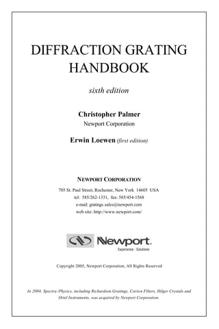 DIFFRACTION GRATING
      HANDBOOK
                                   sixth edition

                             Christopher Palmer
                                Newport Corporation

                        Erwin Loewen (first edition)




                            NEWPORT CORPORATION
                 705 St. Paul Street, Rochester, New York 14605 USA
                          tel: 585/262-1331, fax: 585/454-1568
                           e-mail: gratings.sales@newport.com
                           web site: http://www.newport.com/




                Copyright 2005, Newport Corporation, All Rights Reserved




In 2004, Spectra -Physics, including Richardson Gratings, Corio n Filters, Hilger Crystals and
                 Oriel Instruments, was acquired by Newport Corporation.
 
