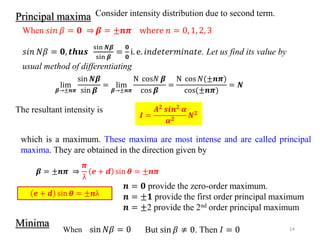 14
Minima
Consider intensity distribution due to second term.
When 𝑠𝑖𝑛 𝛽 = 𝟎 ⇒ 𝜷 = ±𝒏𝝅 where 𝑛 = 0, 1, 2, 3
𝑠𝑖𝑛 𝑁𝛽 = 𝟎, 𝒕𝒉𝒖𝒔
sin 𝑵𝜷
sin 𝜷
=
𝟎
𝟎
i. e. 𝑖𝑛𝑑𝑒𝑡𝑒𝑟𝑚𝑖𝑛𝑎𝑡𝑒. Let us find its value by
usual method of differentiating
lim
𝜷→±𝒏𝝅
sin 𝑵𝜷
sin 𝜷
= lim
𝜷→±𝒏𝝅
N cos𝑁 𝜷
cos 𝜷
=
N cos 𝑁(±𝒏𝝅)
cos(±𝒏𝝅)
= 𝑵
The resultant intensity is
𝑰 =
𝑨𝟐
𝒔𝒊𝒏𝟐
𝜶
𝜶𝟐 𝑵𝟐
𝒏 = 𝟎 provide the zero-order maximum.
𝒏 = ±𝟏 provide the first order principal maximum
𝒏 = ±2 provide the 2nd order principal maximum
𝜷 = ±𝒏𝝅 ⇒
𝝅
λ
𝒆 + 𝒅 sin 𝜽 = ±𝒏𝝅
𝒆 + 𝒅 sin 𝜽 = ±𝒏λ
which is a maximum. These maxima are most intense and are called principal
maxima. They are obtained in the direction given by
Principal maxima
When sin 𝑁𝛽 = 0 But sin 𝛽 ≠ 0. Then 𝐼 = 0
 