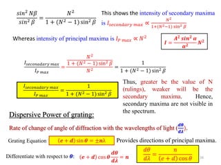 16
𝑠𝑖𝑛2
𝑁𝛽
𝑠𝑖𝑛2 𝛽
=
𝑁2
1 + (𝑁2 − 1) sin2 𝛽
This shows the intensity of secondary maxima
is 𝐼𝑠𝑒𝑐𝑜𝑛𝑑𝑎𝑟𝑦 𝑚𝑎𝑥 ∝
𝑁2
1+(𝑁2−1) sin2 𝛽
Whereas intensity of principal maxima is 𝐼𝑃 𝑚𝑎𝑥 ∝ 𝑁2
𝑰 =
𝑨𝟐
𝒔𝒊𝒏𝟐
𝜶
𝜶𝟐
𝑵𝟐
𝐼𝑠𝑒𝑐𝑜𝑛𝑎𝑑𝑎𝑟𝑦 𝑚𝑎𝑥
𝐼𝑃 𝑚𝑎𝑥
=
𝑁2
1 + (𝑁2 − 1) sin2 𝛽
𝑁2
=
1
1 + (𝑁2 − 1) sin2 𝛽
𝐼𝑠𝑒𝑐𝑜𝑛𝑎𝑑𝑎𝑟𝑦 𝑚𝑎𝑥
𝐼𝑃 𝑚𝑎𝑥
=
1
1 + (𝑁2 − 1) sin2 𝛽
Thus, greater be the value of N
(rulings), weaker will be the
secondary maxima. Hence,
secondary maxima are not visible in
the spectrum.
Dispersive Power of grating:
Rate of change of angle of diffraction with the wavelengths of light (
𝒅𝜽
𝒅𝝀
).
𝒆 + 𝒅 sin 𝜽 = ±𝒏λ
Grating Equation Provides directions of principal maxima.
Differentiate with respect to 𝜽: 𝒆 + 𝒅 cos 𝜽
𝒅𝜽
𝒅𝝀
= 𝒏
𝑑𝜃
𝑑𝜆
=
𝑛
𝑒 + 𝑑 cos 𝜃
 