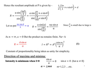 4
Hence the resultant amplitude at P is given by -
𝑅 =
𝑎 sin
𝑛𝑑
2
sin
𝑑
2
=
𝑎 sin
𝜋
λ
× 𝑒 sin 𝜃
sin
𝜋
𝑛λ
𝑒 sin 𝜃
1
𝑛
2𝜋
λ
× 𝑒 sin 𝜃 = 𝑑
Let us put
𝜋𝑒 sin 𝜃
λ
= α 𝑅 =
𝑎 sin α
sin
𝛼
𝑛
=
𝑛𝑎 sin 𝛼
α
Since
𝛼
𝑛
is small due to large n
As n → ∞, a → 0 But the product na remains finite. Na= A
𝑅 =
𝐴 sin 𝛼
α
𝐼 = 𝑅2 = 𝐴2
sin 𝛼
α
2
Constant of proportionality being taken as unity for simplicity.
Direction of maxima and minima:
Intensity is minimum when I=0
sin 𝛼
α
= 0 sin 𝛼 = 0 (but α ≠ 0)
𝜶 = ±𝒎𝝅 m=1,2,3 …etc.
(1)
 