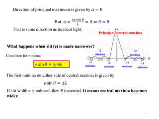 7
Direction of principal maximum is given by 𝛼 = 0
But α =
𝜋𝑒 sin 𝜃
λ
= 0 ⇒ 𝜃 = 0
That is same direction as incident light.
𝑒 sin 𝜃 = ±𝑚λ
Condition for minima
The first minima on either side of central maxima is given by
α
Principal/central maxima
+1
minima
-1
minima
+2
minima
+3
minima
-2
minima
-3
minima
𝑒 sin 𝜃 = ±λ
If slit width e is reduced, then 𝜃 increased. It means central maxima becomes
wider.
What happens when slit (e) is made narrower?
 