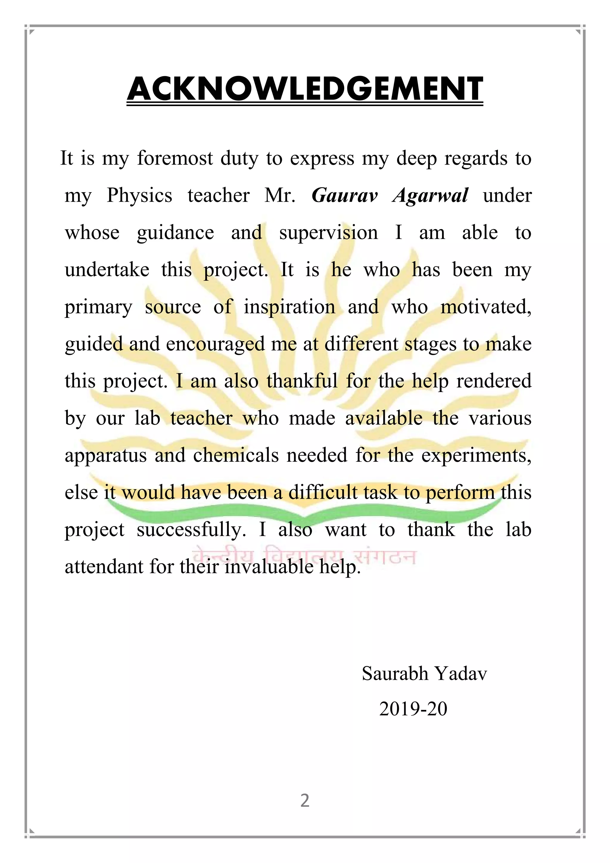 2
ACKNOWLEDGEMENT
It is my foremost duty to express my deep regards to
my Physics teacher Mr. Gaurav Agarwal under
whose guidance and supervision I am able to
undertake this project. It is he who has been my
primary source of inspiration and who motivated,
guided and encouraged me at different stages to make
this project. I am also thankful for the help rendered
by our lab teacher who made available the various
apparatus and chemicals needed for the experiments,
else it would have been a difficult task to perform this
project successfully. I also want to thank the lab
attendant for their invaluable help.
Saurabh Yadav
2019-20
 