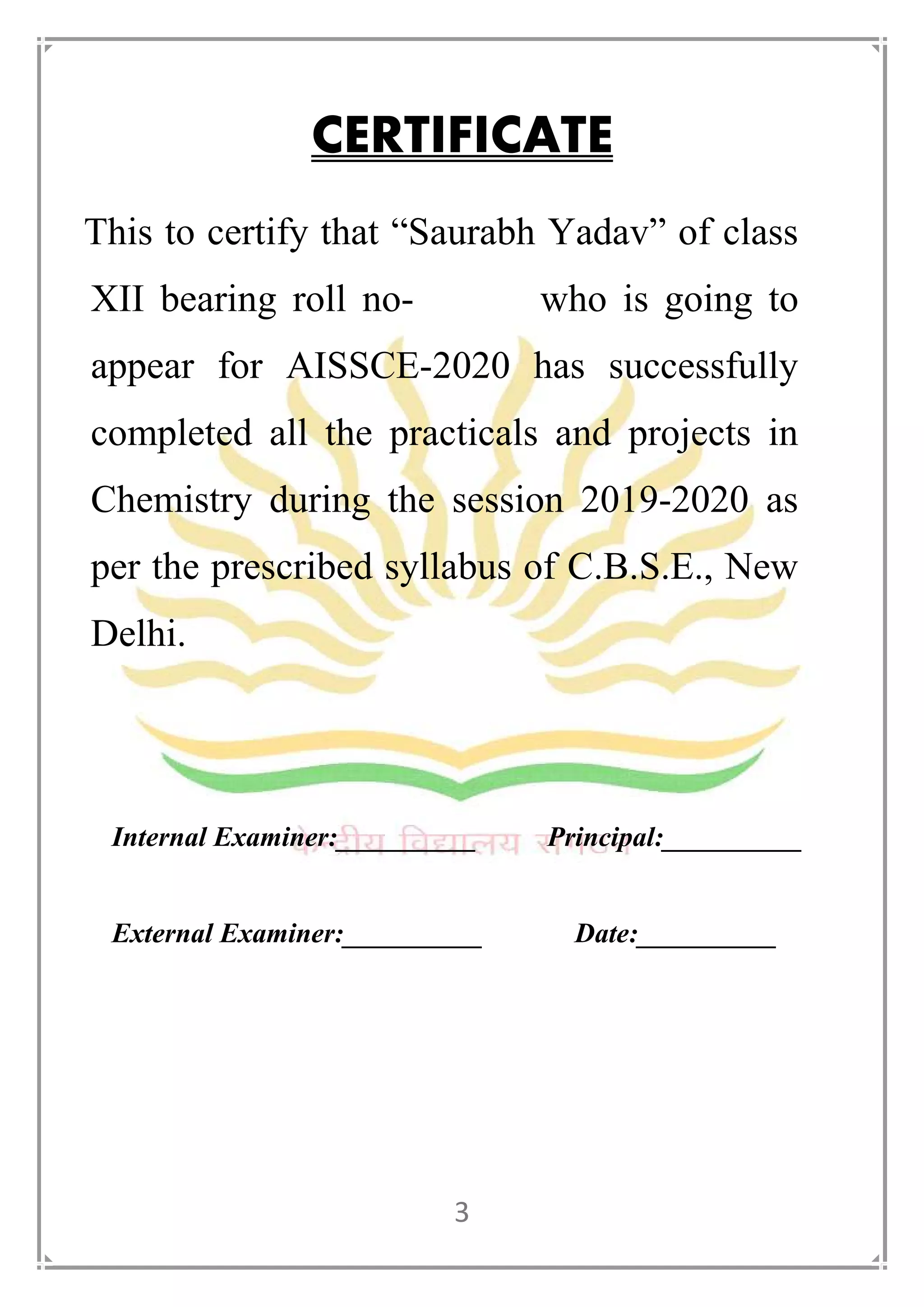 3
CERTIFICATE
This to certify that “Saurabh Yadav” of class
XII bearing roll no- who is going to
appear for AISSCE-2020 has successfully
completed all the practicals and projects in
Chemistry during the session 2019-2020 as
per the prescribed syllabus of C.B.S.E., New
Delhi.
Internal Examiner:__________ Principal:__________
External Examiner:__________ Date:__________
 