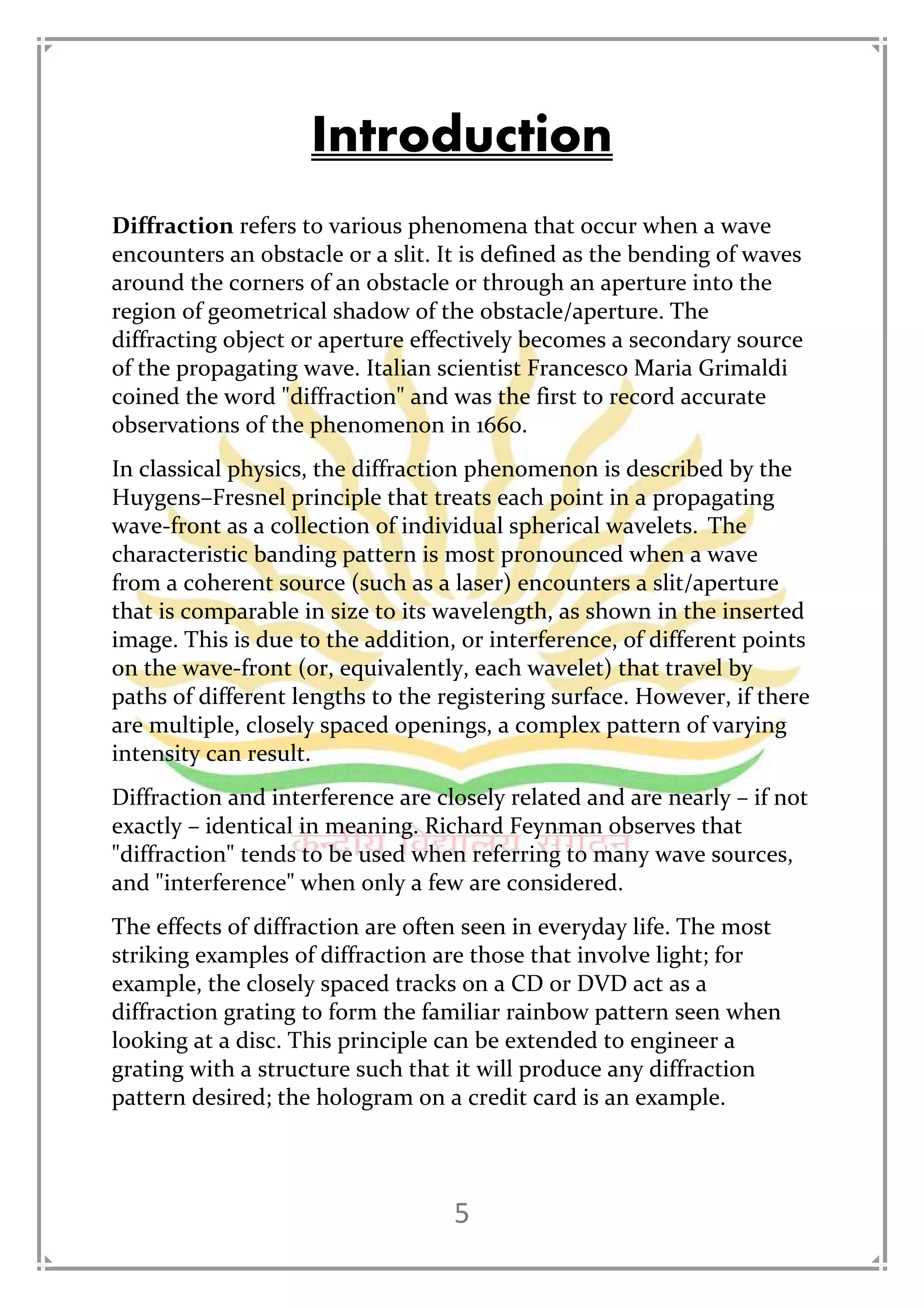 5
Introduction
Diffraction refers to various phenomena that occur when a wave
encounters an obstacle or a slit. It is defined as the bending of waves
around the corners of an obstacle or through an aperture into the
region of geometrical shadow of the obstacle/aperture. The
diffracting object or aperture effectively becomes a secondary source
of the propagating wave. Italian scientist Francesco Maria Grimaldi
coined the word "diffraction" and was the first to record accurate
observations of the phenomenon in 1660.
In classical physics, the diffraction phenomenon is described by the
Huygens–Fresnel principle that treats each point in a propagating
wave-front as a collection of individual spherical wavelets. The
characteristic banding pattern is most pronounced when a wave
from a coherent source (such as a laser) encounters a slit/aperture
that is comparable in size to its wavelength, as shown in the inserted
image. This is due to the addition, or interference, of different points
on the wave-front (or, equivalently, each wavelet) that travel by
paths of different lengths to the registering surface. However, if there
are multiple, closely spaced openings, a complex pattern of varying
intensity can result.
Diffraction and interference are closely related and are nearly – if not
exactly – identical in meaning. Richard Feynman observes that
"diffraction" tends to be used when referring to many wave sources,
and "interference" when only a few are considered.
The effects of diffraction are often seen in everyday life. The most
striking examples of diffraction are those that involve light; for
example, the closely spaced tracks on a CD or DVD act as a
diffraction grating to form the familiar rainbow pattern seen when
looking at a disc. This principle can be extended to engineer a
grating with a structure such that it will produce any diffraction
pattern desired; the hologram on a credit card is an example.
 