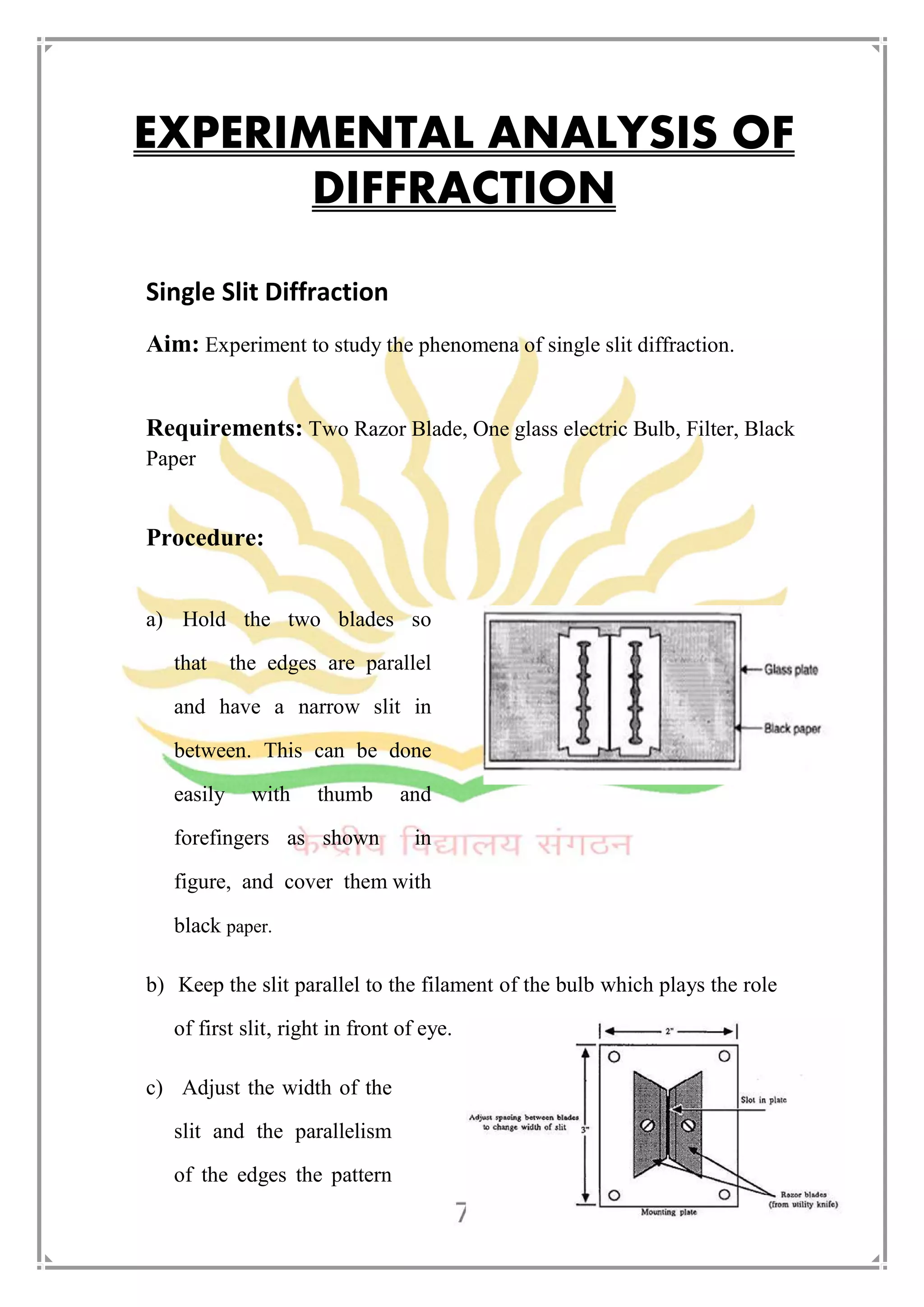 EXPERIMENTAL ANALYSIS OF
DIFFRACTION
Single Slit Diffraction
Aim: Experiment to study the phenomena of single slit diffraction.
Requirements: Two Razor Blade, One glass electric Bulb, Filter, Black
Paper
Procedure:
a) Hold the two blades so
that the edges are parallel
and have a narrow slit in
between. This can be done
easily with thumb and
forefingers as shown in
figure, and cover them with
black paper.
b) Keep the slit parallel to the filament of the bulb which plays the role
of first slit, right in front of eye.
c) Adjust the width of the
slit and the parallelism
of the edges the pattern
 