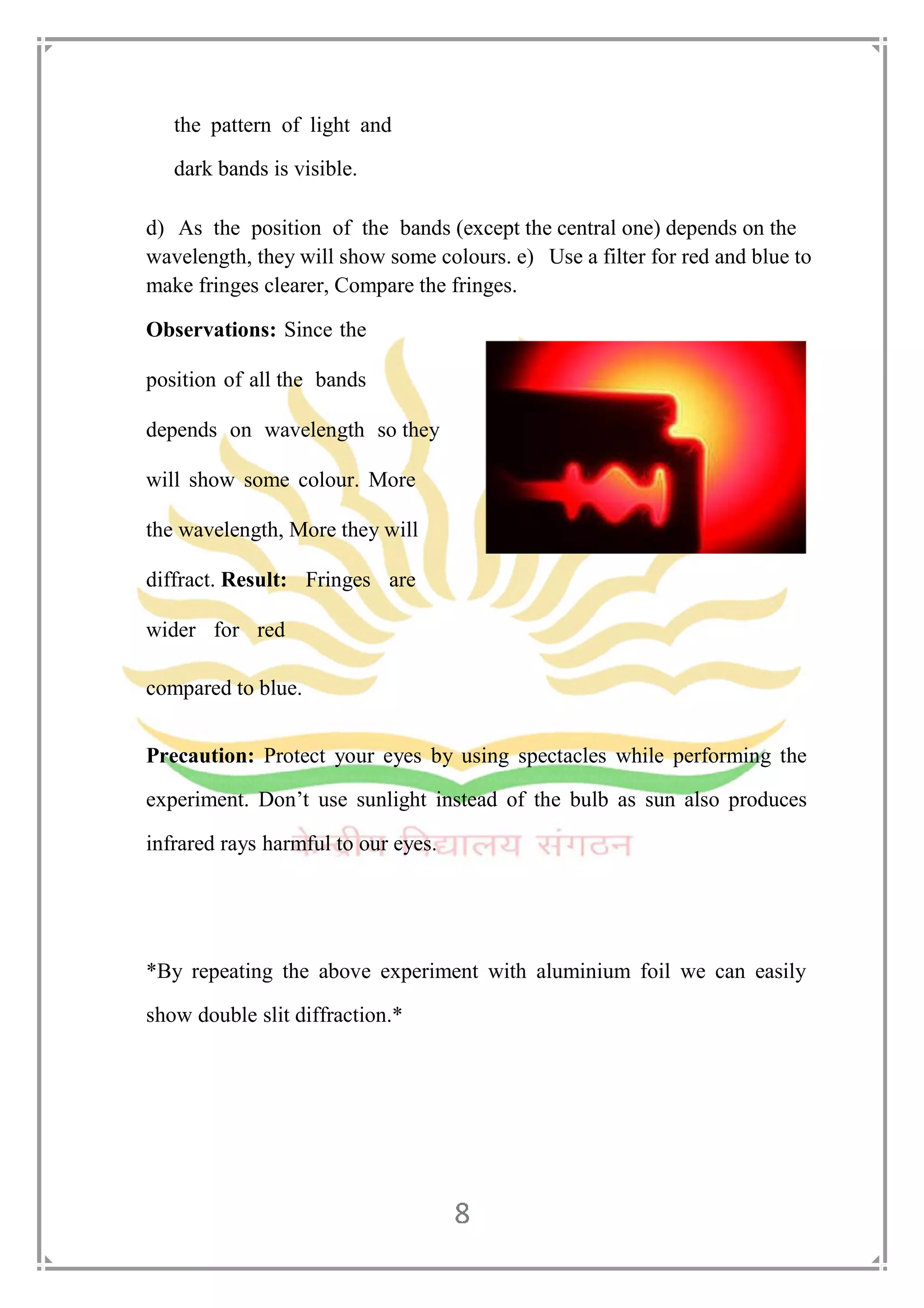 the pattern of light and
dark bands is visible.
d) As the position of the bands (except the central one) depends on the
wavelength, they will show some colours. e) Use a filter for red and blue to
make fringes clearer, Compare the fringes.
Observations: Since the
position of all the bands
depends on wavelength so they
will show some colour. More
the wavelength, More they will
diffract. Result: Fringes are
wider for red
compared to blue.
Precaution: Protect your eyes by using spectacles while performing the
experiment. Don’t use sunlight instead of the bulb as sun also produces
infrared rays harmful to our eyes.
*By repeating the above experiment with aluminium foil we can easily
show double slit diffraction.*
 