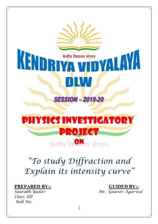 PHYSICS INVESTIGATORY
PROJECT
ON
“To study Diffraction and
Explain its intensity curve”
PREPARED BY:- GUIDED BY:-
Saurabh Yadav Mr. Gaurav Agarwal
Class: XII
Roll No.
 