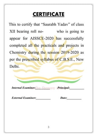 3
CERTIFICATE
This to certify that “Saurabh Yadav” of class
XII bearing roll no- who is going to
appear for AISSCE-2020 has successfully
completed all the practicals and projects in
Chemistry during the session 2019-2020 as
per the prescribed syllabus of C.B.S.E., New
Delhi.
Internal Examiner:__________ Principal:__________
External Examiner:__________ Date:__________
 
