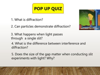 1. What is diffraction?
2. Can particles demonstrate diffraction?
3. What happens when light passes
through a single slit?
4. What is the difference between interference and
diffraction?
5. Does the size of the gap matter when conducting slit
experiments with light? Why?
POP UP QUIZ
 