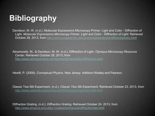 Bibliography
Davidson, M. W. (n.d.). Molecular Expressions Microscopy Primer: Light and Color - Diffraction of
Light. Molecular Expressions Microscopy Primer: Light and Color - Diffraction of Light. Retrieved
October 28, 2013, from http://micro.magnet.fsu.edu/primer/lightandcolor/diffractionintro.html

Abramowitz, M., & Davidson, M. W. (n.d.). Diffraction of Light. Olympus Microscopy Resource
Center. Retrieved October 28, 2013, from
http://www.olympusmicro.com/primer/lightandcolor/diffraction.html

Hewitt, P. (2009). Conceptual Physics. New Jersey: Addison-Wesley and Pearson.

Classic Two-Slit Experiment. (n.d.). Classic Two-Slit Experiment. Retrieved October 23, 2013, from
http://www.colorado.edu/physics/2000/schroedinger/two-slit2.html

Diffraction Grating. (n.d.). Diffraction Grating. Retrieved October 24, 2013, from
http://www.physics.smu.edu/~scalise/emmanual/diffraction/lab.html

 