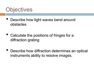 Objectives

•
•
•

Describe how light waves bend around
obstacles
Calculate the positions of fringes for a
diffraction grating
Describe how diffraction determines an optical
instruments ability to resolve images.

 
