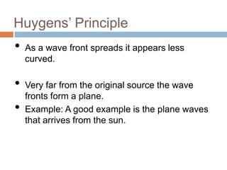 Huygens’ Principle

•
•
•

As a wave front spreads it appears less
curved.
Very far from the original source the wave
fronts form a plane.
Example: A good example is the plane waves
that arrives from the sun.

 
