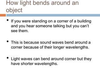 How light bends around an
object

•

•
•

If you were standing on a corner of a building
and you hear someone talking but you can’t
see them.
This is because sound waves bend around a
corner because of their longer wavelengths.
Light waves can bend around corner but they
have shorter wavelengths.

 