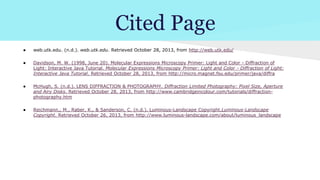 Cited Page
●

web.utk.edu. (n.d.). web.utk.edu. Retrieved October 28, 2013, from http://web.utk.edu/

●

Davidson, M. W. (1998, June 20). Molecular Expressions Microscopy Primer: Light and Color - Diffraction of
Light: Interactive Java Tutorial. Molecular Expressions Microscopy Primer: Light and Color - Diffraction of Light:
Interactive Java Tutorial. Retrieved October 28, 2013, from http://micro.magnet.fsu.edu/primer/java/diffra

●

McHugh, S. (n.d.). LENS DIFFRACTION & PHOTOGRAPHY. Diffraction Limited Photography: Pixel Size, Aperture
and Airy Disks. Retrieved October 28, 2013, from http://www.cambridgeincolour.com/tutorials/diffractionphotography.htm

●

Reichmann,, M., Raber, K., & Sanderson, C. (n.d.). Luminous-Landscape Copyright.Luminous-Landscape
Copyright. Retrieved October 26, 2013, from http://www.luminous-landscape.com/about/luminous_landscape

 