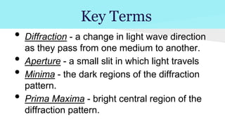 Key Terms

•
•
•
•

Diffraction - a change in light wave direction
as they pass from one medium to another.
Aperture - a small slit in which light travels
Minima - the dark regions of the diffraction
pattern.
Prima Maxima - bright central region of the
diffraction pattern.

 