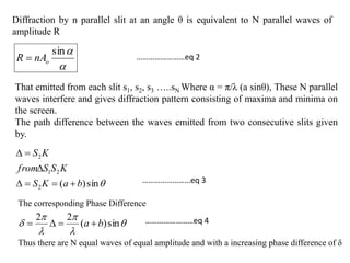 Diffraction by n parallel slit at an angle θ is equivalent to N parallel waves of
amplitude R

sin
onAR 
That emitted from each slit s1, s2, s3 …..sN Where α = π/λ (a sinθ), These N parallel
waves interfere and gives diffraction pattern consisting of maxima and minima on
the screen.
The path difference between the waves emitted from two consecutive slits given
by.
sin)(2
21
2
baKS
KSSfrom
KS



The corresponding Phase Difference





 sin)(
22
ba 
Thus there are N equal waves of equal amplitude and with a increasing phase difference of δ
……………………eq 2
……………………eq 3
……………………eq 4
 
