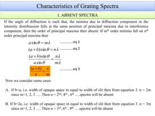 Characteristics of Grating Spectra
If the angle of diffraction is such that, the minima due to diffraction component in the
intensity distribussion falls at the same position of principal maxima due to interference
component, then the order of principal maxima then absent. If mth order minima fall on nth
order principal maxima then






m
n
a
ba
nba
ma




sin
sin)(
sin)(
sin
m
n
a
ba

 )(
Now we consider some cases
A. If b=a, i.e. width of opaque space in equal to width of slit then from equation 3. n = 2m
since m=1, 2, 3 …. Then n = 2nd, 4th , 6th ….spectra will be absent
B. If b=2a, i.e. width of opaque space in equal to width of slit then from equation 3. n = 3m
since m=1, 2, 3 …. Then n = 3rd, 6th , 9th ….spectra will be absent
1. ABSENT SPECTRA
……………eq 1
……………eq 2
……………eq 3
 
