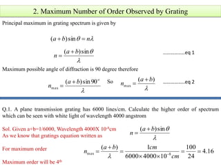 2. Maximum Number of Order Observed by Grating
Principal maximum in grating spectrum is given by
 nba  sin)(

sin)( ba
n


Maximum possible angle of diffraction is 90 degree therefore

o
ba
n
90sin)(
max

 
)(
max
ba
n

So
Q.1. A plane transmission grating has 6000 lines/cm. Calculate the higher order of spectrum
which can be seen with white light of wavelength 4000 angstrom
Sol. Given a+b=1/6000, Wavelength 4000X 10-8cm
As we know that gratings equation written as
For maximum order
Maximum order will be 4th

sin)( ba
n


16.4
24
100
1040006000
1)(
8max 



 
cm
cmba
n

……………..eq 1
……………..eq 2
 