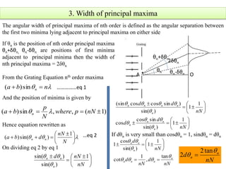 3. Width of principal maxima
The angular width of principal maxima of nth order is defined as the angular separation between
the first two minima lying adjacent to principal maxima on either side
θn
2δθn
θn-δθn
θn+δθn
A O
If θn is the position of nth order principal maxima
θn+δθn, θn-δθn are positions of first minima
adjacent to principal minima then the width of
nth principal maxima = 2δθn
From the Grating Equation nth order maxima
And the position of minima is given by
Hence equation rewritten as
 nba n  sin)( ……………eq 1
)1(,,sin)(  nNpwhere
N
p
ba n 
 




 

N
nN
dba nn
1
)sin()( …eq 2
On dividing eq 2 by eq 1















nN
d
d
nN
dd
n
nn
n
n
nnnn
1
1
)sin(
sincos
cos
1
1
)sin(
)sincoscos(sin










 


nN
nNd
n
nn 1
)sin(
)sin(


If dθn is very small than cosdθn = 1, sindθn = dθn
nN
d
nN
d
nN
d
n
nnn
n
nn




tan
,
1
cot
1
1
)sin(
cos
1








nN
d n
n


tan2
2 
 