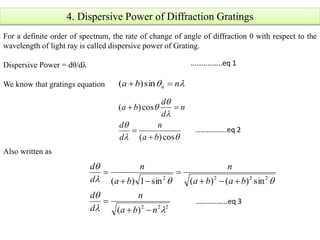 4. Dispersive Power of Diffraction Gratings
For a definite order of spectrum, the rate of change of angle of diffraction θ with respect to the
wavelength of light ray is called dispersive power of Grating.
Dispersive Power = dθ/dλ
We know that gratings equation
Also written as
 nba n  sin)(





cos)(
cos)(
ba
n
d
d
n
d
d
ba



222
2222
)(
sin)()(sin1)(




nba
n
d
d
baba
n
ba
n
d
d






……………..eq 1
……………..eq 2
……………..eq 3
 