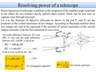 Resolving power of a telescope
Resolving power of telescope is defined as the reciprocal of the smallest angle sustained
at the object by two distinct closely spaced object points which can be just seen as
separate ones through telescope.
Let a is the diameter of objective telescope as shown in fig and P1 and P2 are the
positions of the central maximum of two images. According to Rayleigh criterion these
two images are said to be separated if the position of central maximum of the second
images coincides with the first minimum or vice versa.
P1
P2
A
B
dθ
dθ
dθ
a
The path difference between AP2 and
BP2 is zero and the path difference
between AP1 and BP1 is given by
If dθ is very small sin dθ = dθ
C


daBC
dABBC
sin
sin






a
dRP
a
dad


/1
,
For rectangular aperture 22.1
a
RP  For circular aperture
……………..eq 1
………eq 2
 