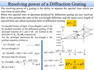 Resolving power of a Diffraction Grating
The resolving power of a grating is the ability to separate the spectral lines which are
very close to each other.
When two spectral lines in spectrum produced by diffraction grating are just resolved,
then in this position the ratio of the wavelength difference and the mean wave length of
spectral lines are called resolution limit of diffraction Grating
Q
dθ
Let parallel beams of light of wavelength λ and λ+dλ
be incident normally on the diffraction grating. If nth
principal maxima of λ and λ+dλ are formed in the
direction of θn , θn+dθn respectively
For the principal maximum by wavelength λ the
gratings equation written as
for wavelength d λ
We know that for minima
By eq 2 and 3


d
RP 
θn
λ+dλ
δθn
A
λ P
 nba n  sin)(
)()sin()(  dndba nn 
N
nN
N
p
dba nn


)1(
)sin()(


N
n
NN
nN
N
nN
dn



 


)1(
)(
Nnd
N
nndn
/




nN
d
RP 


……………..eq 1
..eq 2
..eq 3 ..eq 4
 