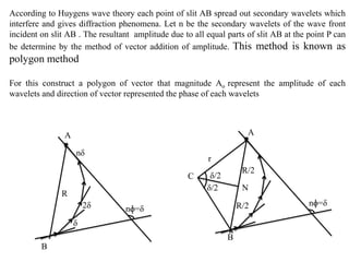 According to Huygens wave theory each point of slit AB spread out secondary wavelets which
interfere and gives diffraction phenomena. Let n be the secondary wavelets of the wave front
incident on slit AB . The resultant amplitude due to all equal parts of slit AB at the point P can
be determine by the method of vector addition of amplitude. This method is known as
polygon method
For this construct a polygon of vector that magnitude Ao represent the amplitude of each
wavelets and direction of vector represented the phase of each wavelets
nɸ=δ
δ/2
δ/2 N
A
B
C
δ
2δ
nδ
r
nɸ=δ
A
B
R
R/2
R/2
 