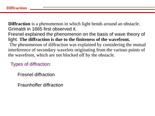 Diffraction


Diffraction is a phenomenon in which light bends around an obstacle.
Grimaldi in 1665 first observed it.
Fresnel explained the phenomenon on the basis of wave theory of
light. The diffraction is due to the finiteness of the wavefront.
 The phenomenon of diffraction was explained by considering the mutual
interference of secondary wavelets originating from the various points of
the wavefront, which are not blocked off by the obstacle.
  Types of diffraction:

      Fresnel diffraction

      Fraunhoffer diffraction
 