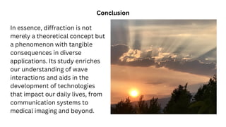 In essence, diffraction is not
merely a theoretical concept but
a phenomenon with tangible
consequences in diverse
applications. Its study enriches
our understanding of wave
interactions and aids in the
development of technologies
that impact our daily lives, from
communication systems to
medical imaging and beyond.
Conclusion
 