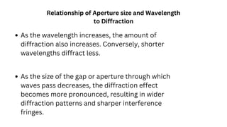 As the wavelength increases, the amount of
diffraction also increases. Conversely, shorter
wavelengths diffract less.
Relationship of Aperture size and Wavelength
to Diffraction
As the size of the gap or aperture through which
waves pass decreases, the diffraction effect
becomes more pronounced, resulting in wider
diffraction patterns and sharper interference
fringes.
 