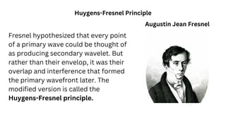 Fresnel hypothesized that every point
of a primary wave could be thought of
as producing secondary wavelet. But
rather than their envelop, it was their
overlap and interference that formed
the primary wavefront later. The
modified version is called the
Huygens-Fresnel principle.
Huygens-Fresnel Principle
Augustin Jean Fresnel
 
