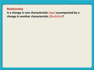 Relationship
Is a change in one characteristic (age) accompanied by a
change in another characteristic (flexibility)?
 