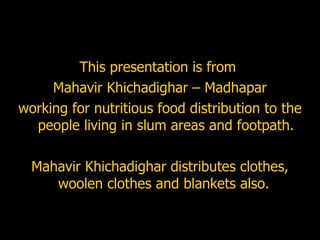 This presentation is from  Mahavir Khichadighar – Madhapar  working for nutritious food distribution to the people living in slum areas and footpath. Mahavir Khichadighar distributes clothes, woolen clothes and blankets also.  