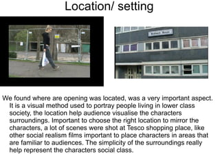 Location/ setting




We found where are opening was located, was a very important aspect.
 It is a visual method used to portray people living in lower class
 society, the location help audience visualise the characters
 surroundings. Important to choose the right location to mirror the
 characters, a lot of scenes were shot at Tesco shopping place, like
 other social realism films important to place characters in areas that
 are familiar to audiences. The simplicity of the surroundings really
 help represent the characters social class.
 