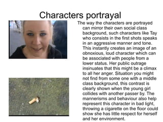 Characters portrayal
         The way the characters are portrayed
           can mirror their own social class
           background, such characters like Tay
           who consists in the first shots speaks
           in an aggressive manner and tone.
           This instantly creates an image of an
           obnoxious, loud character which can
           be associated with people from a
           lower status. Her public outrage
           insinuates that this might be a climax
           to all her anger. Situation you might
           not find from some one with a middle
           class background, this contrast is
           clearly shown when the young girl
           collides with another passer by. The
           mannerisms and behaviour also help
           represent this character in bad light,
           throwing a cigarette on the floor could
           show she has little respect for herself
           and her environment.
 