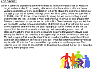 AGE GROUP?
When it comes to distributing are film we needed to have consideration of what are
  target audience should be, looking at how to make the audience at home be as
  varied as possible. Are first consideration is how to attract the audiences looking at
  the age group, we all agreed that age group would be young adults we specified it
  to 16-20 years old. However we realised by doing this we were creating a small
  audience for are film, to create a wider audience we knew we all age groups from
  20 over should want to see our social realism film. To entice older ages we felt that
  we needed to involve different characters of different ages, this will take the focus
  off young teens and more into the older age group. When looking at are film we
  agreed that the narrative was broad enough to involve all ages and even all
  classes, though the mise en scene appears to be aimed towards the lower class
  society we feel that the narrative is strong enough to attract any class at any age.
  Me and my group feel strongly about this as we all agreed that domestic violence
  can touch any person in any class of any age, when researching domestic violence
  we found in 12 minutes 3 women will be physically attacked by a partner. This
  inspired us even more to concentrate on this issue throughout the film as it could be
  touching many peoples lives.
 