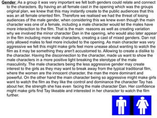 Gender :As a group it was very important we felt both genders could relate and connect
  to the characters. By having an all female cast in the opening which was the groups
  original plan, we knew that this may instantly create to the public audiences that this
  was an all female oriented film. Therefore we realised we had the threat of losing
  audiences of the male gender, when considering this we knew even though the main
  character was one of a female, including a male character would let the males have
  more interaction to the film. That is the main reasons as well as creating variation
  why we involved the minor character Dan in the opening, who would also later appear
  in the film including more male characters, creating a cast of mixed genders. Dan not
  only allowed males to feel more included to the opening. As main character was very
  aggressive we felt this might make girls feel more unease about wanting to watch the
  film as it may be something they aren't accustomed to. Allowing to create a dislike to
  the character. Having the disconnection to the character, made us want to show the
  male characters in a more positive light breaking the sterotype of the male
  masculinity. The male characters being the less aggressive gender may create
  interest to the girls as they may want to break away from the typical traditional film,
  where the women are the innocent character, the man the more dominant and
  powerful. On the other hand the main character being so aggressive might make girls
  want to watch the film as they like the control and dominance the character Tay has
  about her, the strength she has even facing the male character Dan. Her confidence
  might make girls find Tay likeable and interested in her character to watch the film
  further.
 