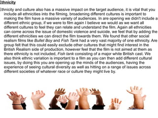 Ethnicity
Ethnicity and culture also has a massive impact on the target audience, it is vital that you
   include all ethnicities into the filming, broadening different cultures is important to
   making the film have a massive variety of audiences. In are opening we didn't include a
   different ethnic group, if we were to film again I believe we would as we want all
   different cultures to feel they can relate and understand the film. Again all ethnicities
   can come across the issue of domestic violence and suicide, we feel that by adding the
   different ethnicities we can direct the film towards them. We found that other social
   realism films like Bullet Boy and Fish Tank had a very vast majority of one ethnicity. Are
   group felt that this could easily exclude other cultures that might find interest in the
   British Realism side of production, however feel that the film is not aimed at them as
   there ethnicity is not included, Fish tank consisting of a major white British cast. We
   also think ethnic variation is important to a film as you can then add different cultural
   issues, by doing this you are opening up the minds of the audiences, having the
   experience of seeing cultural diversity as well as hitting on a range of issues across
   different societies of whatever race or culture they might live by.
 