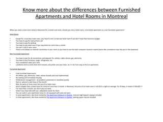 Know more about the differences between Furnished Apartments and Hotel Rooms in Montreal When you need a short term rental in Montreal for a month and more, should you rent a hotel room, a furnished apartment or a non-furnished apartment?   HotelRoom Except for a luxurious hotel room, you have to rent a small size hotel room if you don’t have that luxurious budget. You have to pay for every phone call You have to pay for parking You have to pay taxes even if you stay there for more than a month You can’t cook in your room There is not always an Internet connection in your room so you have to use the hotel computer located in weird places like somewhere near the pool in the basement Non-Furnished Apartment  You have to pay for all connections and deposits for utilities, cable, phone, gas, electricity You have to buy furniture, range, refrigerator, etc. Your installation takes your time Landlords tend to avoid short term tenants and prefer one year lease. So it is far from easy to find an apartment. Furnished Apartment Fully furnished Apartments All utilities, gas, electricity, cable, phone already paid and implemented No waiting and immediate housing Professional management – all problems prevented or remedied quickly Rent or extend to odd times of the month May  be twice or three times the size of an hotel room  Much cheaper than a hotel room for rental of more than a month: in Montreal, the price of an hotel room is 145,00 $ a night on average. For 30 days, it means 4 350,00$ !!! For more than a month, you don’t pay any taxes. Great if you have kids with you: adaptation easier for them. You can cook in your apartment since it is all equipped with pots and pans. In some apartments, like those rented by The Apartment Network in Quebec, Internet High Speed is always included In some apartments, like those rented by The Apartment Network in Quebec, parking space may be included 