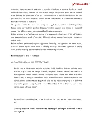 committed for the purpose of preventing or avoiding other harm or property. The harm caused
need not be necessarily less than the harm averted, though this question would become material
when judging the good faith of an act. The explanation to the section provides that the
justification for the harm caused and whether the risk caused should be excused, is a question of
fact to be determined in each case.
The question, whether the doctrine of necessity can be applied as a justification for killing another
human being, is a very tricky question. The usual view that necessity is no defence to a charge of
murder. But, killing becomes much more difficult in cases of emergency.
Killing a person in self defence may appear to be an example of necessity. While self defence
may appear to be an example of necessity. While self defence may overlap necessity, the two are
not the same.
Private defence operates only against aggressors. Generally, the aggressors are wrong doers,
while the persons against whom action is taken by necessity, may not be aggressors or wrong
doers. Unlike necessity, private defence involves no balancing of values.
Some cases can be sited as examples:
1) Gopal Naidu v Emperor (AIR 1923 Mad FB 523)
In this case, a drunken man carrying a revolver in his hand was disarmed and put under
restraint by police officers, though the offence of public nuisance under section 290 was a
non-cognisable offence without a warrant. Though the police officers were prima facie guilty
of the offence of wrongful confinement, it was held that they could plead justification in this
section. In this case the Madras High Court held that the person or property to be protected
may be the person or property of th e accused himself or of others. The word harm in this
section means ‘physical injury’.
2)United States v Holmes [1842] (Federal case 360, No 15383, Circuit Court-Pennsylvania,
US)
Necessity does not justify indiscriminate throwing of passengers overboard to save
sinking boat;
 