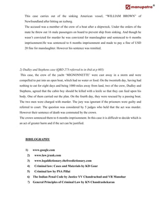 This case carries out of the sinking American vessel, “WILLIAM BROWN” of
Newfoundland after hitting an iceberg.
The accused was a member of the crew of a boat after a shipwreck. Under the orders of the
mate he threw out 16 male passengers on board to prevent ship from sinking. And though he
wasn’t convicted for murder he was convicted for manslaughter and sentenced to 6 months
imprisonment.He was sentenced to 6 months imprisonment and made to pay a fine of USD
20 fine for manslaughter. However his sentence was remitted.
2) Dudley and Stephens case (QBD 273 referred to in ibid at p 605)
This case, the crew of the yacht ‘MIGNONNETTE’ were cast away in a storm and were
compelled to put into an open boat, which had no water or food. On the twentieth day, having had
nothing to eat for eight days and being 1000 miles away from land, two of the crew, Dudley and
Stephens, agreed that the cabin boy should be killed with a knife so that they can feed upon his
body. One of them carried out the plan. On the fourth day, they were rescued by a passing boat.
The two men were charged with murder. The jury was ignorant if the prisoners were guilty and
referred to court. The question was considered by 5 judges who held that the act was murder.
However their sentence of death was commuted by the crown.
The crown sentenced them to 6 months imprisonment. In this case it is difficult to decide which is
an act of greater harm and if the act can be justified.
BIBILOGRAPHY
1) www.google.com
2) www.law.jrank.com
3) www.legaldictionary.thefreedictionary.com
4) Criminal law: Cases and Materials by KD Gaur
5) Criminal law by PSA Pillai
6) The Indian Penal Code by Justice YV Chandrachud and VR Manohar
7) General Principles of Criminal Law by KN Chandrashekaran
 