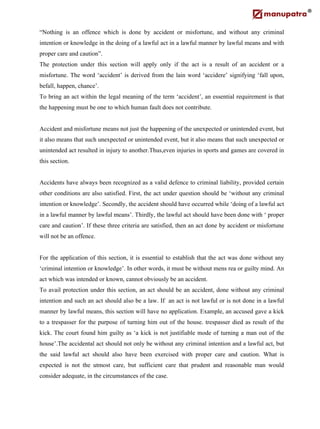 “Nothing is an offence which is done by accident or misfortune, and without any criminal
intention or knowledge in the doing of a lawful act in a lawful manner by lawful means and with
proper care and caution”.
The protection under this section will apply only if the act is a result of an accident or a
misfortune. The word ‘accident’ is derived from the lain word ‘accidere’ signifying ‘fall upon,
befall, happen, chance’.
To bring an act within the legal meaning of the term ‘accident’, an essential requirement is that
the happening must be one to which human fault does not contribute.
Accident and misfortune means not just the happening of the unexpected or unintended event, but
it also means that such unexpected or unintended event, but it also means that such unexpected or
unintended act resulted in injury to another.Thus,even injuries in sports and games are covered in
this section.
Accidents have always been recognized as a valid defence to criminal liability, provided certain
other conditions are also satisfied. First, the act under question should be ‘without any criminal
intention or knowledge’. Secondly, the accident should have occurred while ‘doing of a lawful act
in a lawful manner by lawful means’. Thirdly, the lawful act should have been done with ‘ proper
care and caution’. If these three criteria are satisfied, then an act done by accident or misfortune
will not be an offence.
For the application of this section, it is essential to establish that the act was done without any
‘criminal intention or knowledge’. In other words, it must be without mens rea or guilty mind. An
act which was intended or known, cannot obviously be an accident.
To avail protection under this section, an act should be an accident, done without any criminal
intention and such an act should also be a law. If an act is not lawful or is not done in a lawful
manner by lawful means, this section will have no application. Example, an accused gave a kick
to a trespasser for the purpose of turning him out of the house. trespasser died as result of the
kick. The court found him guilty as ‘a kick is not justifiable mode of turning a man out of the
house’.The accidental act should not only be without any criminal intention and a lawful act, but
the said lawful act should also have been exercised with proper care and caution. What is
expected is not the utmost care, but sufficient care that prudent and reasonable man would
consider adequate, in the circumstances of the case.
 