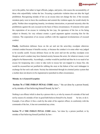 not to the public, but rather to legal officials, judges, and juries, who assess the accountability of
those who unjustifiably violate the law. Excusing a particular violation does not alter the legal
prohibition. Recognizing mistake of law as an excuse does not change the law; if the excused,
mistaken party were to leave the courthouse and commit the violation again, he would clearly be
guilty. Neither does recognizing insanity, involuntary intoxication, or personal necessity alter the
prohibitions against the acts excused on the basis of these circumstances. If someone relies upon
the expectation of an excuse in violating the law (say, his ignorance of the law or his being
subject to threats), his very reliance creates a good argument against excusing him for the
violation. The expectation of an excuse conflicts with the supposed involuntariness of excused
conduct.
Finally, Justification defenses focus on the act and not the actor-they exculpate otherwise
criminal conduct because it benefits society, or because the conduct is in some other way judged
to be socially useful. Excuse defenses focus on the actor and not the act-they exculpate even
though an actor's conduct may have harmed society because the actor, for whatever reason, is not
judged to be blameworthy. Accordingly, a mother would be justified and thus be in no need of an
excuse for trespassing into a store to take tools to rescue her son trapped in a house fire; she
would be excused-but not justified-for robbing the store at the behest of her son's kidnapper in
exchange for her son's safe return. Society has determined through its criminal justice system that
a mother does not deserve to be stigmatized or punished in either circumstance.
Mistake As A General Exception
Section 76 of THE INDIAN PENAL CODE states, “ the act done by a person bound,
or by mistake of fact believing himself bound, by law”:-
Nothing is an offence which is done by a person who is, or who by reason of a mistake of fact and
not by reason of a mistake of law in good faith believes himself to be, bound by law, to do it.
Example, if an officer A fires a mob by the order of his superior officer, in conformity with the
commands of the law, A has not committed any crime.
Section 79 of THE INDIAN PENAL CODE states, “act done by a person justified, or by
mistake of fact believing himself justified, by law:-
 