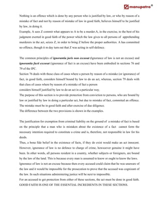 Nothing is an offence which is done by any person who is justified by law, or who by reason of a
mistake of fact and not by reason of mistake of law in good faith, believes himself to be justified
by law, in doing it.
Example, A sees Z commit what appears to A to be a murder.A, in the exercise, to the best of his
judgment exerted in good faith of the power which the law gives to all persons of apprehending
murderers in the act, seizes Z, in order to bring Z before the proper authorities. A has committed
no offence, though it m day turn out that Z was acting in self-defence.
The common principles of ignorantia juris non excusat (ignorance of law is not an excuse) and
ignorantia facti excusat (ignorance of fact is an excuse) have been embodied in sections 76 and
79 of the IPC.
Section 76 deals with those class of cases where a person by reason of a mistake (or ignorance) of
fact, in good faith, considers himself bound by law to do an act, whereas, section 79 deals with
that class of cases where by reason of a mistake of fact a person
considers himself justified by law to do an act in a particular way.
The purpose of this section is to provide protection from conviction to persons, who are bound by
law or justified by law in doing a particular act, but due to mistake of fact, commited an offence.
The mistake must be in good faith and after exercise of due diligence.
The difference between the two provisions is shown in the examples.
The justification for exemption from criminal liability on the ground of a mistake of fact is based
on the principle that a man who is mistaken about the existence of a fact cannot form the
necessary intention required to constitute a crime and is, therefore, not responsible in law for his
deeds.
Thus, a bona fide belief in the existence of facts, if they do exist would make an act innocent.
However, ignorance of law is no defence to charge of crime, howsoever genuine it might have
been. In other words, all persons resident in a country, whether subjects or foreigners, are bound
by the law of the land. This is because every man is assumed to know or ought to know the laws.
Ignorance of law is not an excuse because then every accused could claim that he was unaware of
the law and it would be impossible for the prosecution to prove that the accused was cognizant of
the law. In such situations administering justice will be next to impossible.
For an accused to get protection from either of these sections, the act must be done in good faith.
GOOD FAITH IS ONE OF THE ESSENTIAL INCREDIENTS IN THESE SECTIONS.
 