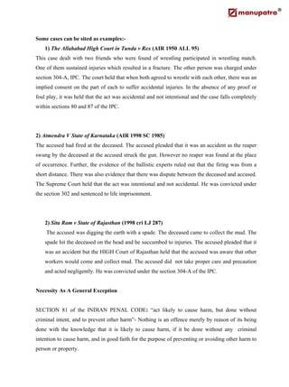 Some cases can be sited as examples:-
1) The Allahabad High Court in Tunda v Rex (AIR 1950 ALL 95)
This case dealt with two friends who were found of wrestling participated in wrestling match.
One of them sustained injuries which resulted in a fracture. The other person was charged under
section 304-A, IPC. The court held that when both agreed to wrestle with each other, there was an
implied consent on the part of each to suffer accidental injuries. In the absence of any proof or
foul play, it was held that the act was accidental and not intentional and the case falls completely
within sections 80 and 87 of the IPC.
2) Atmendra V State of Karnataka (AIR 1998 SC 1985)
The accused had fired at the deceased. The accused pleaded that it was an accident as the reaper
swung by the deceased at the accused struck the gun. However no reaper was found at the place
of occurrence. Further, the evidence of the ballistic experts ruled out that the firing was from a
short distance. There was also evidence that there was dispute between the deceased and accused.
The Supreme Court held that the act was intentional and not accidental. He was convicted under
the section 302 and sentenced to life imprisonment.
2) Sita Ram v State of Rajasthan (1998 cri LJ 287)
The accused was digging the earth with a spade. The deceased came to collect the mud. The
spade hit the deceased on the head and he succumbed to injuries. The accused pleaded that it
was an accident but the HIGH Court of Rajasthan held that the accused was aware that other
workers would come and collect mud. The accused did not take proper care and precaution
and acted negligently. He was convicted under the section 304-A of the IPC.
Necessity As A General Exception
SECTION 81 of the INDIAN PENAL CODE: “act likely to cause harm, but done without
criminal intent, and to prevent other harm”- Nothing is an offence merely by reason of its being
done with the knowledge that it is likely to cause harm, if it be done without any criminal
intention to cause harm, and in good faith for the purpose of preventing or avoiding other harm to
person or property.
 