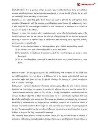 EXPLANATION: It is a question of fact in such a case whether the harm to be prevented or
avoided was of such nature and so imminent as to justify or excuse the risk of doing the act with
the knowledge that it was likely to cause harm.
Example, A, in a great fire, pulls down houses in order to prevent the conflagration from
spreading. He does this with the intention in good faith of saving human life and property. Here,
if it be found that the harm to be prevented was of such a nature and so imminent as to excuse A’s
act. A is not guilty of the offence.
Necessity is meant by a situation where conduct promotes some value higher than the value of the
literal compliance with the law. It is on the principle of expediency that the law has recognized
necessity as an excuse in criminal cases. In other words, what necessity forces it justifies, namely
quod necessitas, cogit defendit.
Section 81 stresses three conditions to claim exemptions from criminal responsibility, namely:
1) The act must have been committed in order to avoid other harm;
2) The harm to be avoided must be such as to justify the risk of doing an act likely to cause
harm; and
3) The act must have been committed in good faith without any criminal intention to cause
harm.
Section 80 and 81 are analogous sections, the former dealing with accidents and the latter with
inevitable accidents. However, there is a difference as to the nature and extend of mens rea
prescribed under both these sections. Section 80 stipulates the absence of criminal intention as
well as criminal knowledge.
But Section 81 stipulates the absence of criminal intention alone. Thus, the term ‘without criminal
intention’ or ‘knowledge’ are present in section 80, whereas, the term used in section 81 is
‘without criminal intention’ alone. In fact, section 81 clearly contemplates a situation where the
accused has knowledge that is likely to cause harm, but it is specifically stipulated that such
knowledge shall not be held against him. Thus in certain situations even though the presence of
knowledge is sufficient mens rea, in this section, knowledge alone will not be sufficient if there is
absence of criminal intention. Knowledge has been described as awareness of consequences of
the act. The demarcating line between knowledge and intention is no doubt thin, but it is not
difficult to perceive that they connote different things.
The immunity from criminal liability under this section will be available where an offence is
committed without any criminal intention, to cause harm and in good faith and if such offence is
 