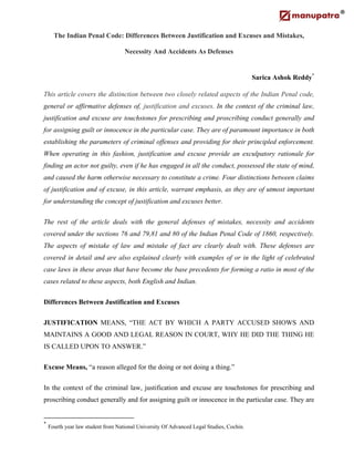 The Indian Penal Code: Differences Between Justification and Excuses and Mistakes,
Necessity And Accidents As Defenses
Sarica Ashok Reddy*
This article covers the distinction between two closely related aspects of the Indian Penal code,
general or affirmative defenses of, justification and excuses. In the context of the criminal law,
justification and excuse are touchstones for prescribing and proscribing conduct generally and
for assigning guilt or innocence in the particular case. They are of paramount importance in both
establishing the parameters of criminal offenses and providing for their principled enforcement.
When operating in this fashion, justification and excuse provide an exculpatory rationale for
finding an actor not guilty, even if he has engaged in all the conduct, possessed the state of mind,
and caused the harm otherwise necessary to constitute a crime. Four distinctions between claims
of justification and of excuse, in this article, warrant emphasis, as they are of utmost important
for understanding the concept of justification and excuses better.
The rest of the article deals with the general defenses of mistakes, necessity and accidents
covered under the sections 76 and 79,81 and 80 of the Indian Penal Code of 1860, respectively.
The aspects of mistake of law and mistake of fact are clearly dealt with. These defenses are
covered in detail and are also explained clearly with examples of or in the light of celebrated
case laws in these areas that have become the base precedents for forming a ratio in most of the
cases related to these aspects, both English and Indian.
Differences Between Justification and Excuses
JUSTIFICATION MEANS, “THE ACT BY WHICH A PARTY ACCUSED SHOWS AND
MAINTAINS A GOOD AND LEGAL REASON IN COURT, WHY HE DID THE THING HE
IS CALLED UPON TO ANSWER.”
Excuse Means, “a reason alleged for the doing or not doing a thing.”
In the context of the criminal law, justification and excuse are touchstones for prescribing and
proscribing conduct generally and for assigning guilt or innocence in the particular case. They are
*
Fourth year law student from National University Of Advanced Legal Studies, Cochin.
 