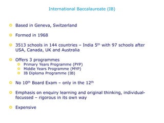 Based in Geneva, Switzerland
Formed in 1968
3513 schools in 144 countries – India 5th with 97 schools after
USA, Canada, UK and Australia
Offers 3 programmes
Primary Years Programme (PYP)
Middle Years Programme (MYP)
IB Diploma Programme (IB)
No 10th Board Exam – only in the 12th
Emphasis on enquiry learning and original thinking, individual-
focussed – rigorous in its own way
Expensive
International Baccalaureate (IB)
 